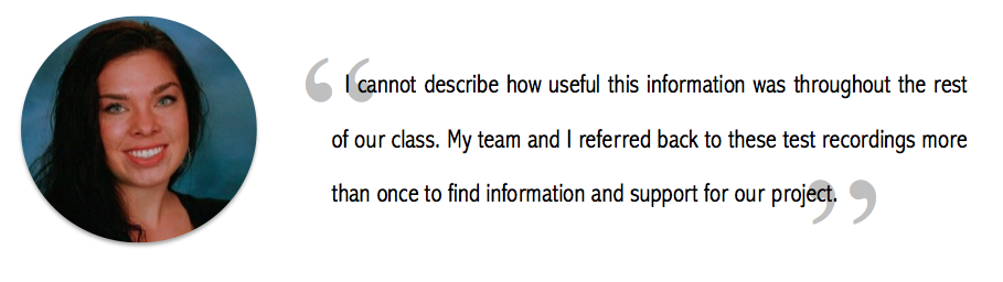 "I cannot describe how useful this information was throughout the rest of our class. My team and I referred back to these test recordings more than once to find information and support our project."